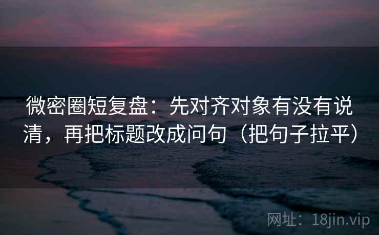 微密圈短复盘：先对齐对象有没有说清，再把标题改成问句（把句子拉平）