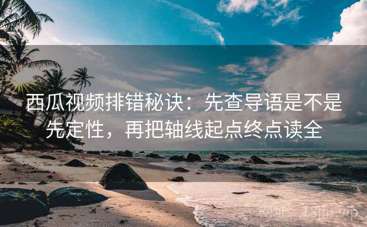 西瓜视频排错秘诀：先查导语是不是先定性，再把轴线起点终点读全