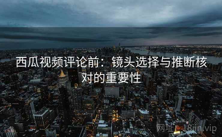 西瓜视频评论前：镜头选择与推断核对的重要性