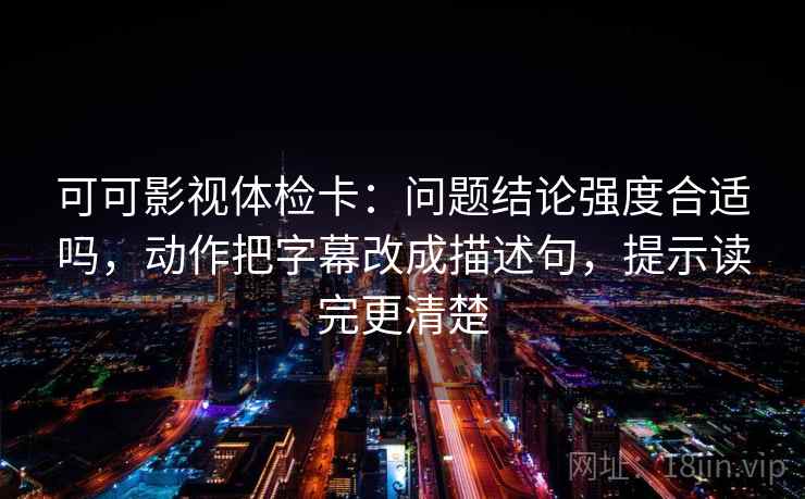 可可影视体检卡：问题结论强度合适吗，动作把字幕改成描述句，提示读完更清楚