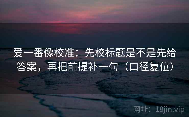 爱一番像校准：先校标题是不是先给答案，再把前提补一句（口径复位）