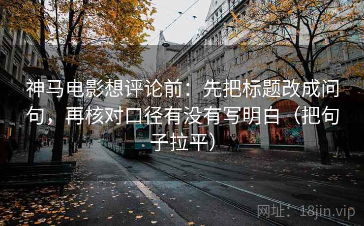 神马电影想评论前：先把标题改成问句，再核对口径有没有写明白（把句子拉平）