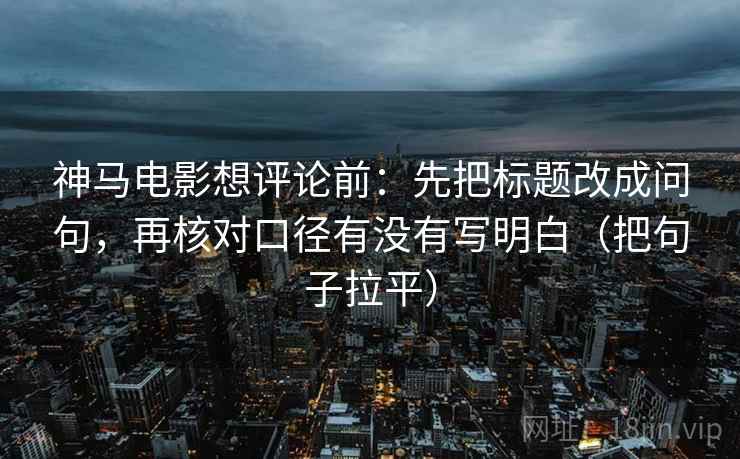 神马电影想评论前：先把标题改成问句，再核对口径有没有写明白（把句子拉平）