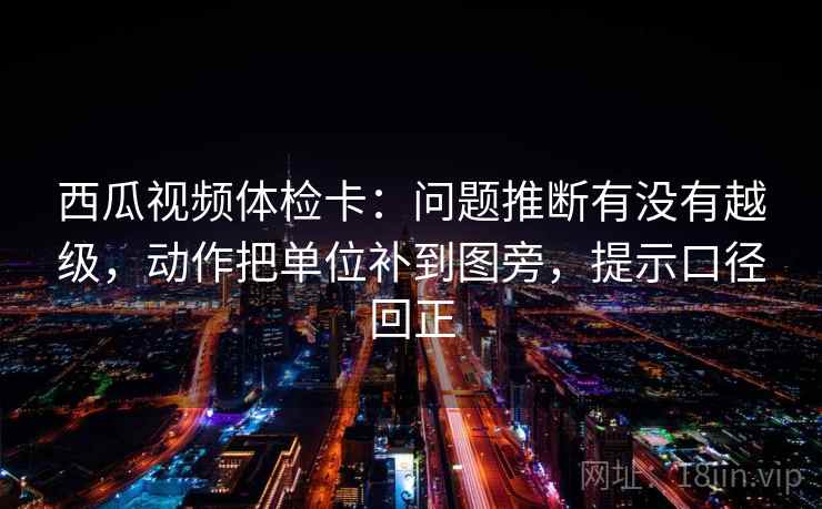 西瓜视频体检卡：问题推断有没有越级，动作把单位补到图旁，提示口径回正