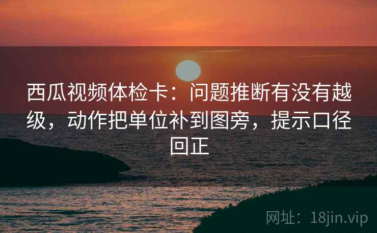 西瓜视频体检卡：问题推断有没有越级，动作把单位补到图旁，提示口径回正