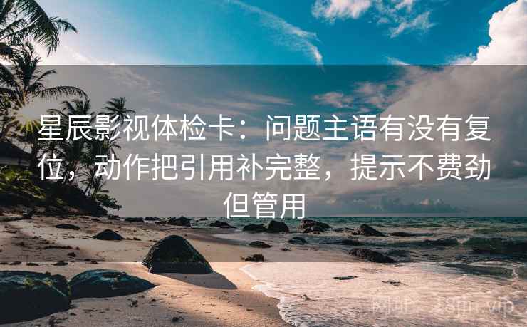 星辰影视体检卡:问题主语有没有复位,动作把引用补完整,提示不费劲但管用 星辰影视体检卡:问题主语有没有复位,动作把引用补完整,提示不费劲但管用