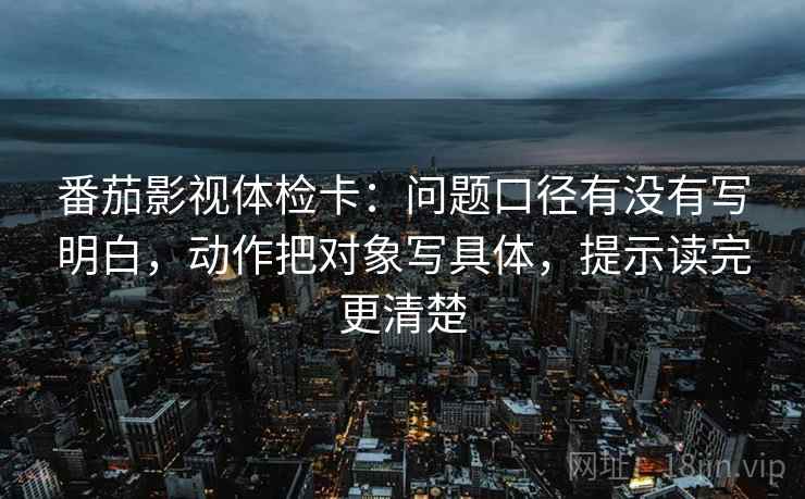 番茄影视体检卡：问题口径有没有写明白，动作把对象写具体，提示读完更清楚