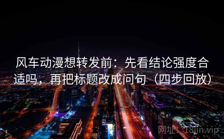 风车动漫想转发前：先看结论强度合适吗，再把标题改成问句（四步回放）