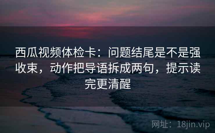 西瓜视频体检卡：问题结尾是不是强收束，动作把导语拆成两句，提示读完更清醒