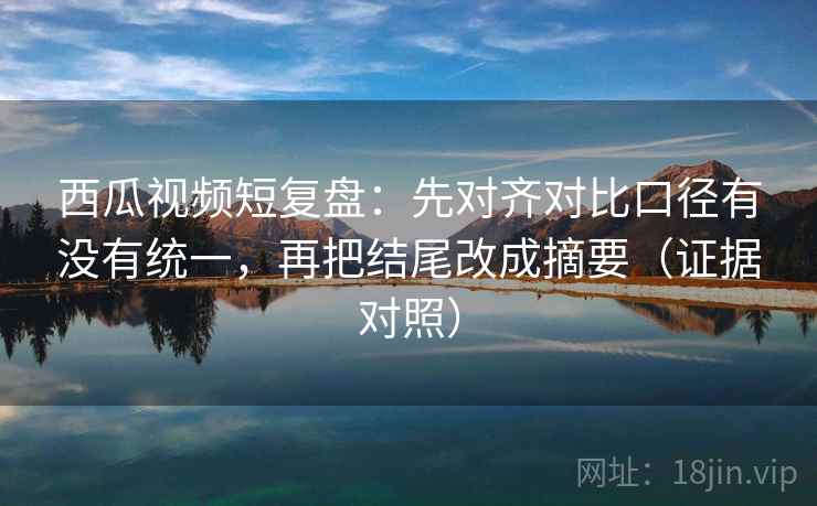 西瓜视频短复盘：先对齐对比口径有没有统一，再把结尾改成摘要（证据对照）