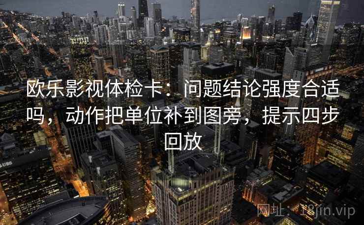欧乐影视体检卡：问题结论强度合适吗，动作把单位补到图旁，提示四步回放