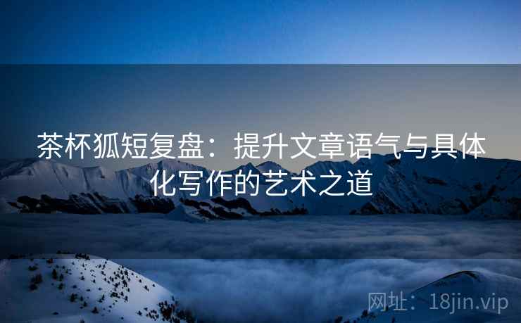 茶杯狐短复盘：提升文章语气与具体化写作的艺术之道