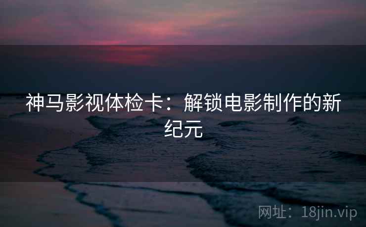 神马影视体检卡：解锁电影制作的新纪元