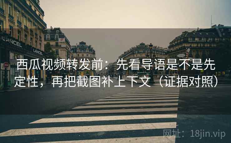 西瓜视频转发前：先看导语是不是先定性，再把截图补上下文（证据对照）