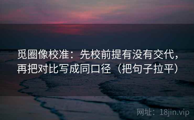 觅圈像校准：先校前提有没有交代，再把对比写成同口径（把句子拉平）