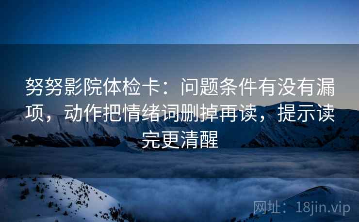 努努影院体检卡：问题条件有没有漏项，动作把情绪词删掉再读，提示读完更清醒