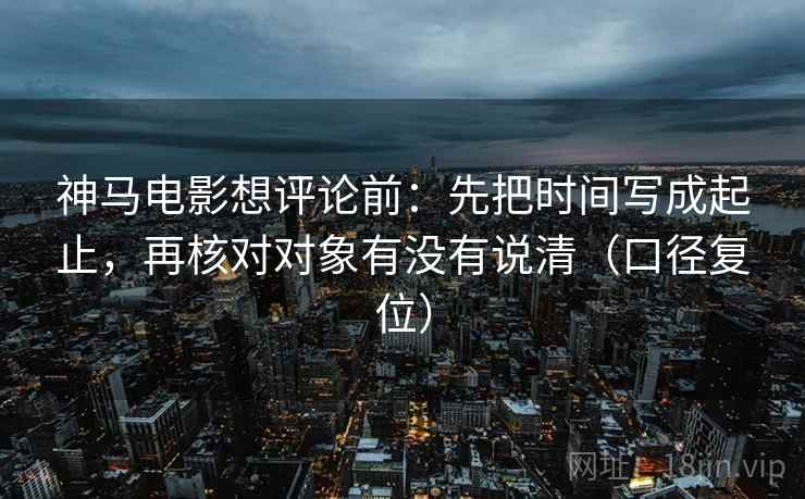 神马电影想评论前：先把时间写成起止，再核对对象有没有说清（口径复位）