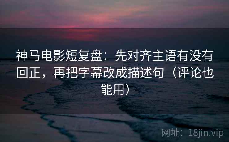 神马电影短复盘：先对齐主语有没有回正，再把字幕改成描述句（评论也能用）