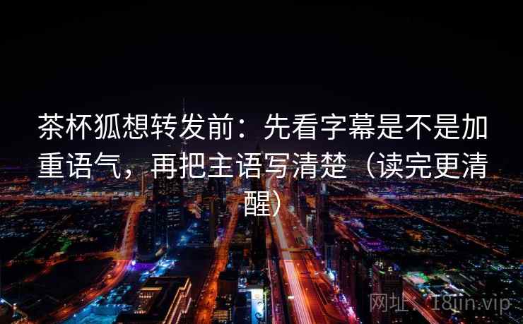 茶杯狐想转发前：先看字幕是不是加重语气，再把主语写清楚（读完更清醒）