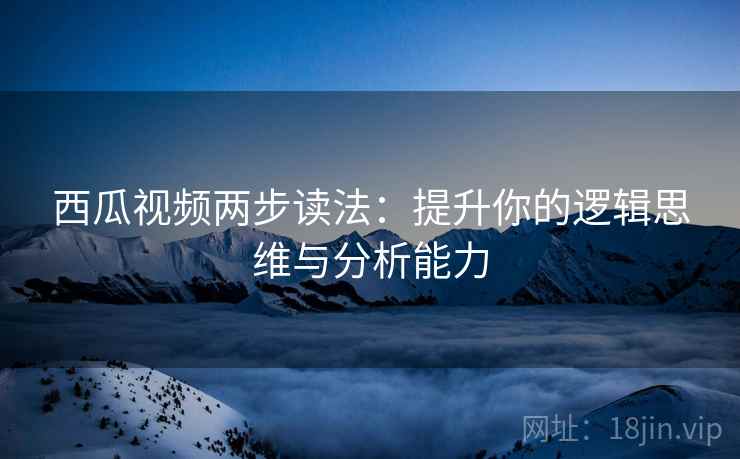 西瓜视频两步读法：提升你的逻辑思维与分析能力