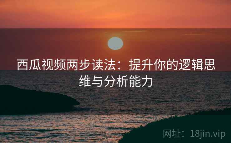 西瓜视频两步读法：提升你的逻辑思维与分析能力