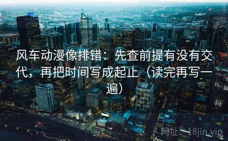 风车动漫像排错：先查前提有没有交代，再把时间写成起止（读完再写一遍）