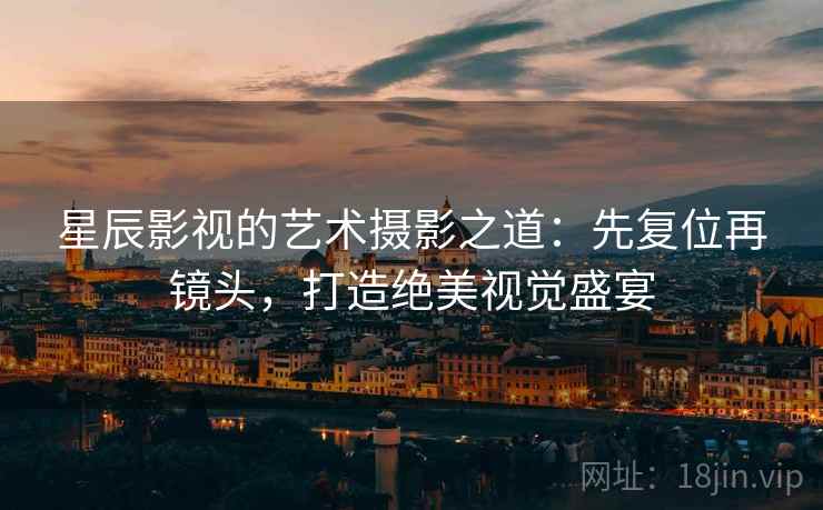 星辰影视的艺术摄影之道：先复位再镜头，打造绝美视觉盛宴