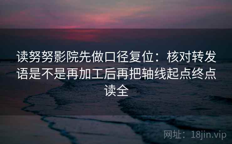 读努努影院先做口径复位：核对转发语是不是再加工后再把轴线起点终点读全