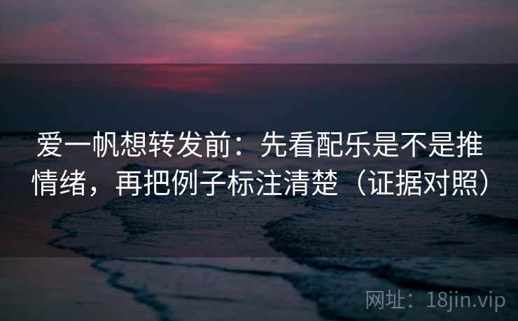 爱一帆想转发前：先看配乐是不是推情绪，再把例子标注清楚（证据对照）