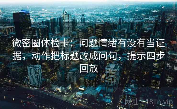 微密圈体检卡：问题情绪有没有当证据，动作把标题改成问句，提示四步回放
