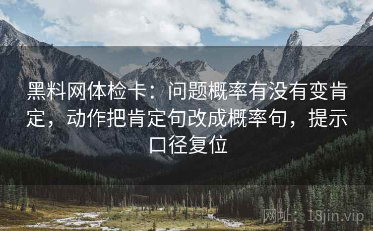 黑料网体检卡：问题概率有没有变肯定，动作把肯定句改成概率句，提示口径复位