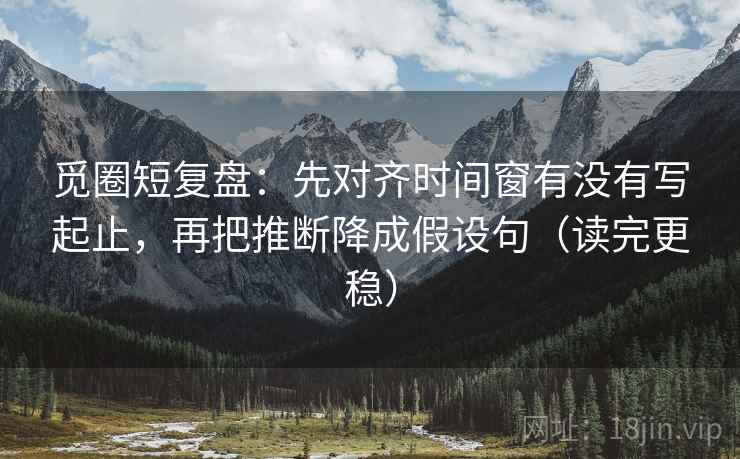 觅圈短复盘：先对齐时间窗有没有写起止，再把推断降成假设句（读完更稳）