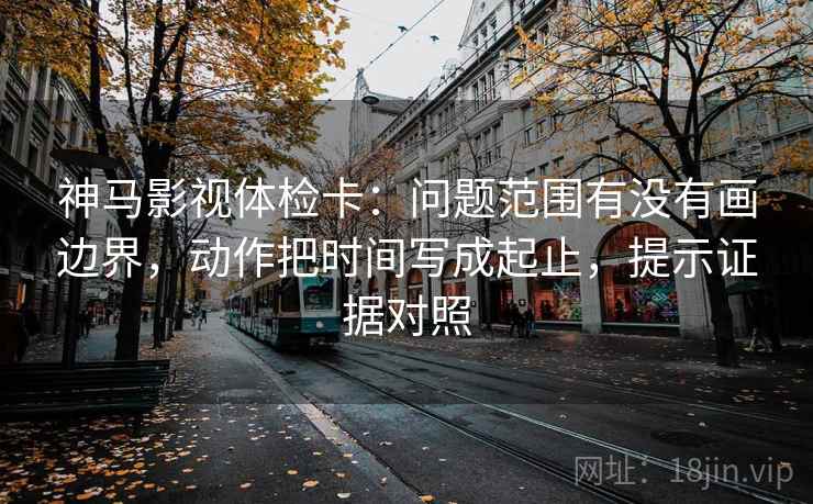 神马影视体检卡：问题范围有没有画边界，动作把时间写成起止，提示证据对照