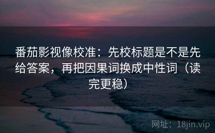 番茄影视像校准：先校标题是不是先给答案，再把因果词换成中性词（读完更稳）
