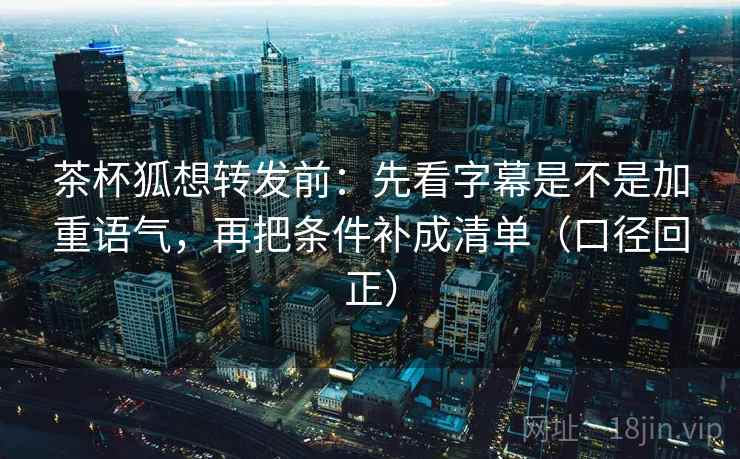 茶杯狐想转发前：先看字幕是不是加重语气，再把条件补成清单（口径回正）