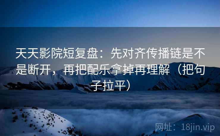天天影院短复盘：先对齐传播链是不是断开，再把配乐拿掉再理解（把句子拉平）