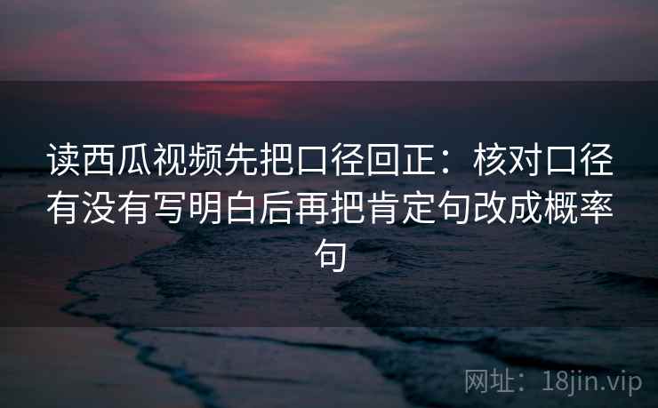 读西瓜视频先把口径回正：核对口径有没有写明白后再把肯定句改成概率句