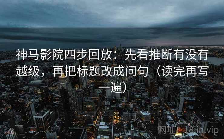 神马影院四步回放：先看推断有没有越级，再把标题改成问句（读完再写一遍）