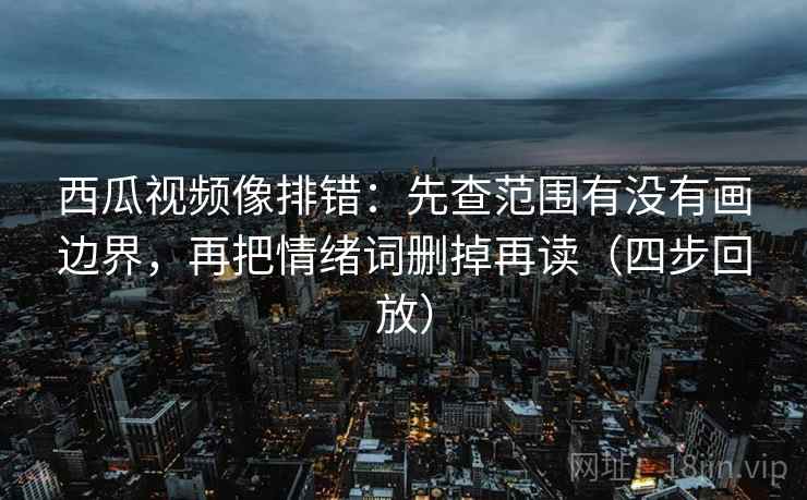 西瓜视频像排错：先查范围有没有画边界，再把情绪词删掉再读（四步回放）